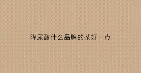降尿酸什么品牌的茶好一点(降尿酸茶什么牌子的好)