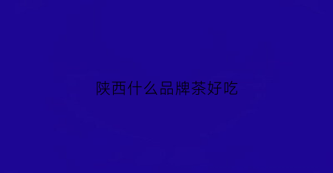 陕西什么品牌茶好吃(陕西茶品牌排行榜)