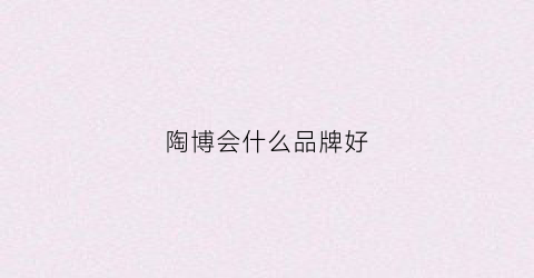 陶博会什么品牌好(陶博会2021展时间表)