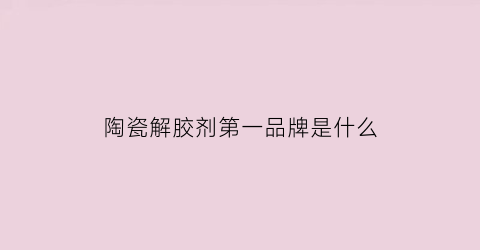 陶瓷解胶剂第一品牌是什么(陶瓷解胶剂的种类)