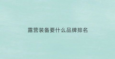 露营装备要什么品牌排名(露营装备三大件)