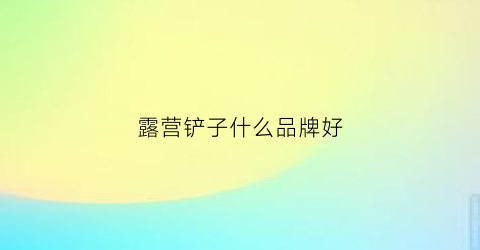 露营铲子什么品牌好(露营刀推荐)