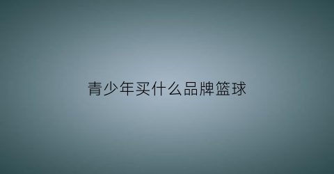 青少年买什么品牌篮球(青少年用什么篮球合适)