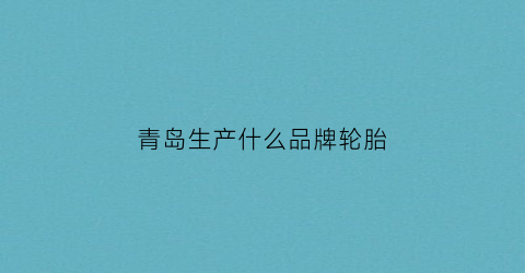 青岛生产什么品牌轮胎(青岛有什么轮胎厂)
