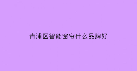 青浦区智能窗帘什么品牌好(青浦窗帘市场在哪里)