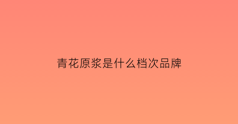 青花原浆是什么档次品牌(青花原浆酒53度多少钱一瓶)