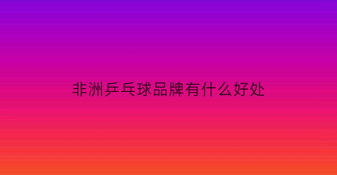 非洲乒乓球品牌有什么好处(非洲乒乓球比赛视频)