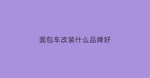 面包车改装什么品牌好(面包车改装外观)