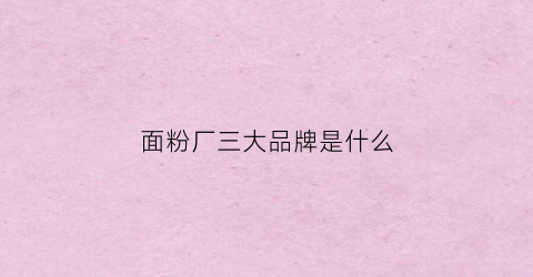 面粉厂三大品牌是什么(面粉厂排行榜前十名)