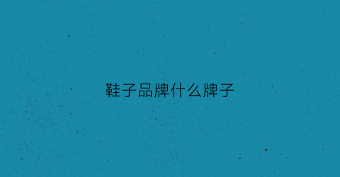 鞋子品牌什么牌子(鞋子品牌合集)