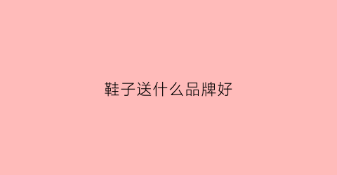 鞋子送什么品牌好(鞋子送什么品牌好一点)