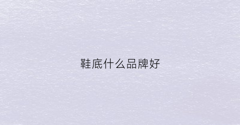 鞋底什么品牌好(鞋底推荐)