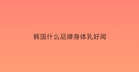 韩国什么品牌身体乳好闻(韩国身体乳液排行榜)