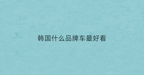 韩国什么品牌车最好看(韩国什么品牌车最好看又便宜)