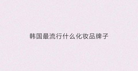韩国最流行什么化妆品牌子(韩国最火的化妆品品牌)