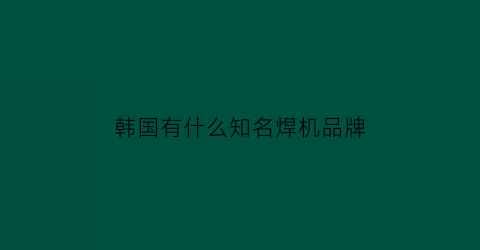 韩国有什么知名焊机品牌(韩国有什么知名焊机品牌吗)