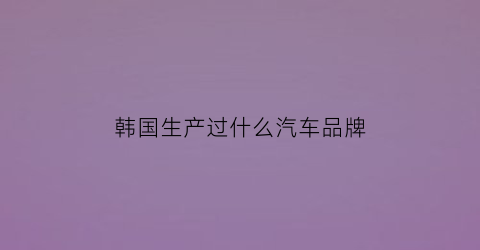 韩国生产过什么汽车品牌