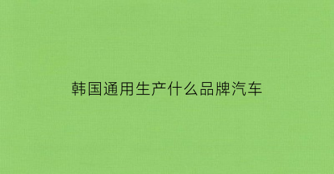 韩国通用生产什么品牌汽车(韩国通用汽车车标)