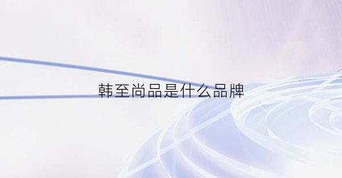 韩至尚品是什么品牌(之尚韩品)