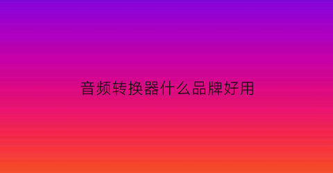 音频转换器什么品牌好用(音频转换器app哪种好)