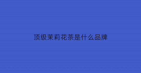 顶级茉莉花茶是什么品牌(顶级茉莉花茶是什么品牌的)