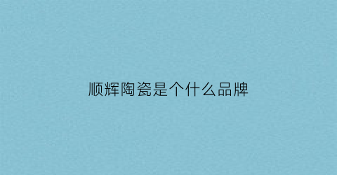 顺辉陶瓷是个什么品牌(顺辉陶瓷好吗)