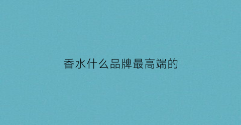 香水什么品牌最高端的(香水哪个档次高)
