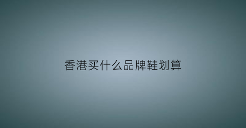 香港买什么品牌鞋划算(香港买鞋的地方)
