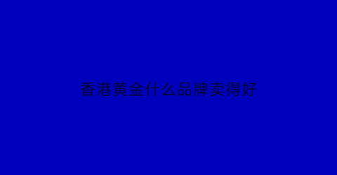 香港黄金什么品牌卖得好(香港黄金品牌十大排行榜)