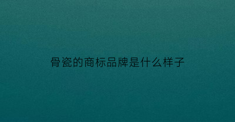 骨瓷的商标品牌是什么样子(骨瓷有哪些品牌)
