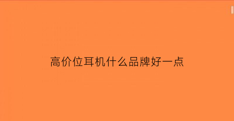 高价位耳机什么品牌好一点(高档耳机价格)