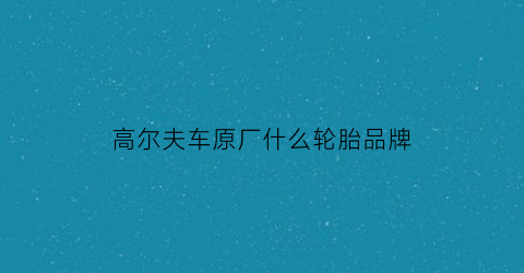 高尔夫车原厂什么轮胎品牌(高尔夫原装胎是什么胎)