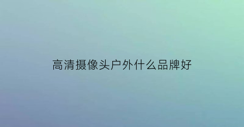 高清摄像头户外什么品牌好(户外摄像头清晰度选择)