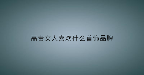 高贵女人喜欢什么首饰品牌(高贵女人穿搭)