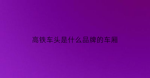 高铁车头是什么品牌的车厢(高铁车头和车厢是一体的吗)