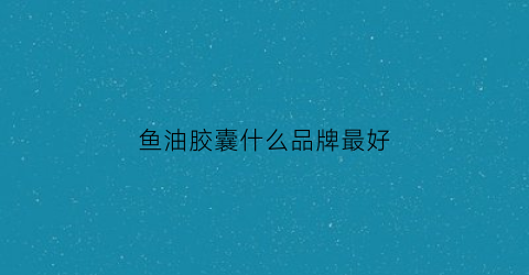 鱼油胶囊什么品牌最好(鱼油胶囊哪个牌子的好)