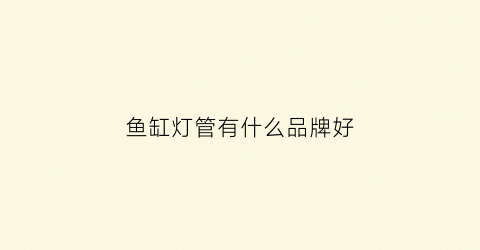 鱼缸灯管有什么品牌好(鱼缸灯管有什么品牌好的)