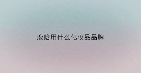 鹿晗用什么化妆品品牌(鹿晗用什么化妆品品牌的)