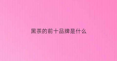 黑茶的前十品牌是什么(黑茶的前十品牌是什么牌子)