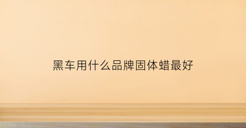 黑车用什么品牌固体蜡最好(黑车专用蜡是黑色的吗)