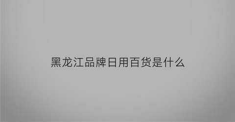 黑龙江品牌日用百货是什么(黑龙江本土品牌)