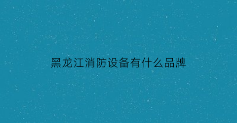 黑龙江消防设备有什么品牌(黑龙江消防检测公司)