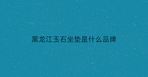 黑龙江玉石坐垫是什么品牌(黑龙江玉石石头)