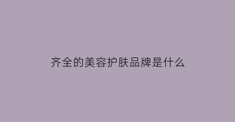 齐全的美容护肤品牌是什么(十大美容护肤品牌你多了解过吗)