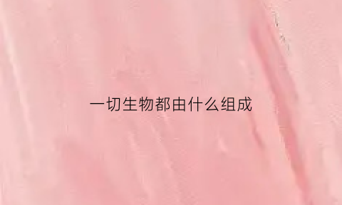 一切生物都由什么组成(一切生物是由什么构成的)