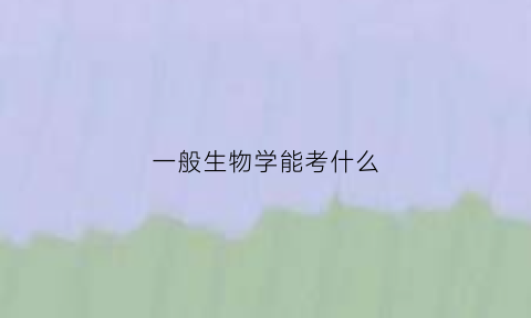 一般生物学能考什么(生物学考难不难)