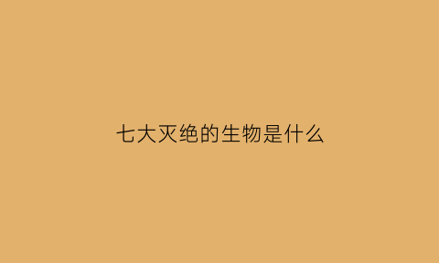 七大灭绝的生物是什么(七大灭绝的生物是什么生物)