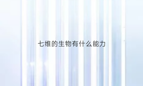 七维的生物有什么能力(七维的生物有什么能力和意义)