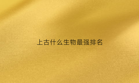 上古什么生物最强排名(上古的生物)