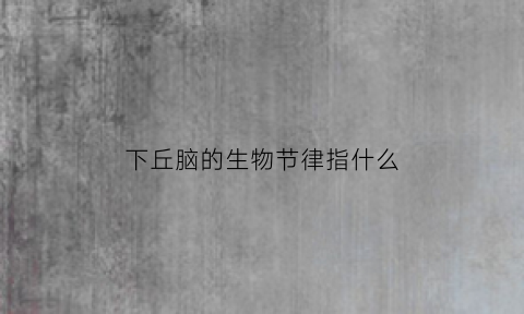 下丘脑的生物节律指什么(下丘脑控制生物节律是什么意思)